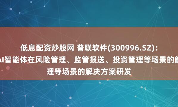 低息配资炒股网 普联软件(300996.SZ):正积极推进AI智能体在风险管理、监管报送、投资管理等场景的解决方案研发