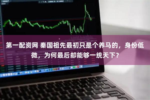 第一配资网 秦国祖先最初只是个养马的，身份低微，为何最后却能够一统天下？
