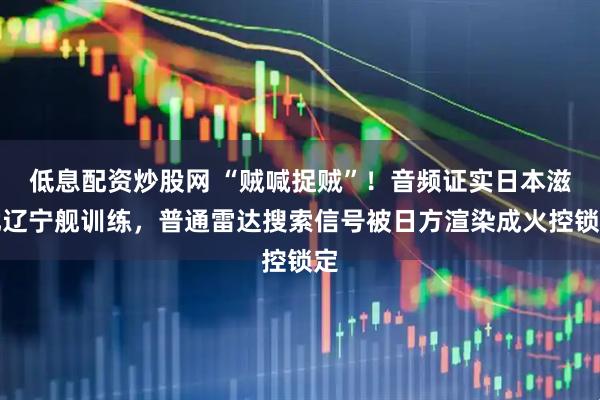 低息配资炒股网 “贼喊捉贼”!音频证实日本滋扰辽宁舰训练,普通雷达搜索信号被日方渲染成火控锁定