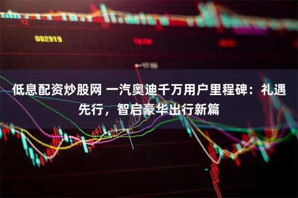 低息配资炒股网 一汽奥迪千万用户里程碑：礼遇先行，智启豪华出行新篇