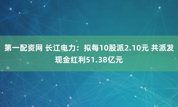 第一配资网 长江电力：拟每10股派2.10元 共派发现金红利51.38亿元