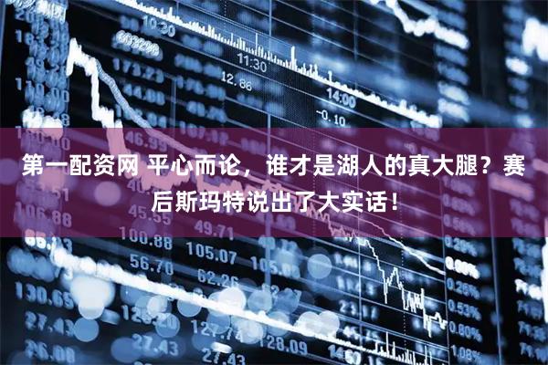 第一配资网 平心而论，谁才是湖人的真大腿？赛后斯玛特说出了大实话！