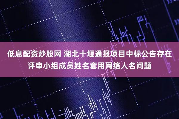 低息配资炒股网 湖北十堰通报项目中标公告存在评审小组成员姓名套用网络人名问题