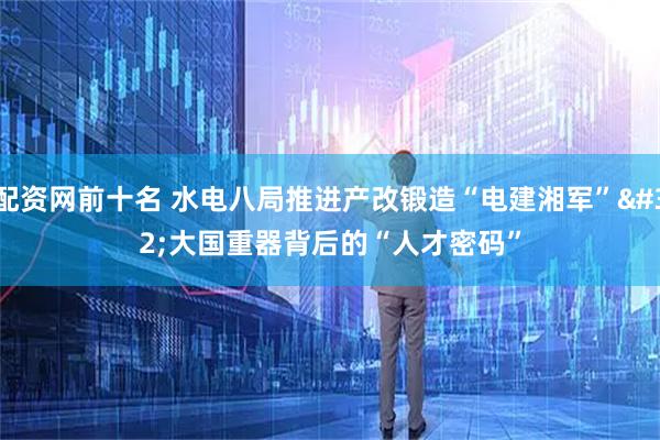 配资网前十名 水电八局推进产改锻造“电建湘军” 大国重器背后的“人才密码”