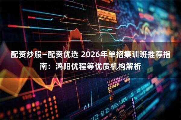 配资炒股—配资优选 2026年单招集训班推荐指南：鸿阳优程等优质机构解析