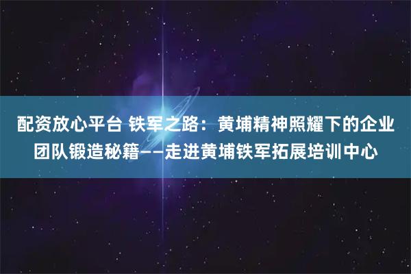 配资放心平台 铁军之路：黄埔精神照耀下的企业团队锻造秘籍——走进黄埔铁军拓展培训中心