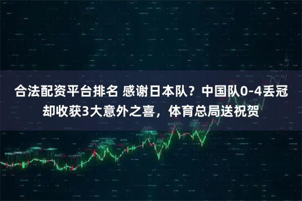 合法配资平台排名 感谢日本队？中国队0-4丢冠却收获3大意外之喜，体育总局送祝贺