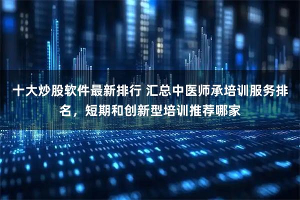 十大炒股软件最新排行 汇总中医师承培训服务排名，短期和创新型培训推荐哪家
