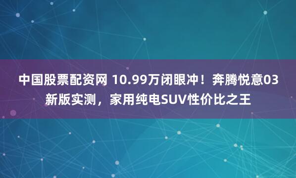 中国股票配资网 10.99万闭眼冲！奔腾悦意03新版实测，家用纯电SUV性价比之王