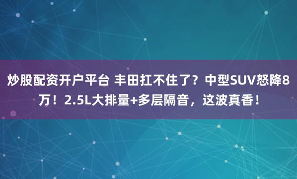 炒股配资开户平台 丰田扛不住了？中型SUV怒降8万！2.5L大排量+多层隔音，这波真香！