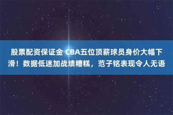 股票配资保证金 CBA五位顶薪球员身价大幅下滑！数据低迷加战绩糟糕，范子铭表现令人无语