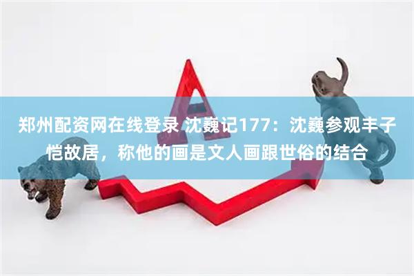 郑州配资网在线登录 沈巍记177：沈巍参观丰子恺故居，称他的画是文人画跟世俗的结合