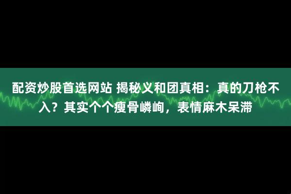 配资炒股首选网站 揭秘义和团真相：真的刀枪不入？其实个个瘦骨嶙峋，表情麻木呆滞