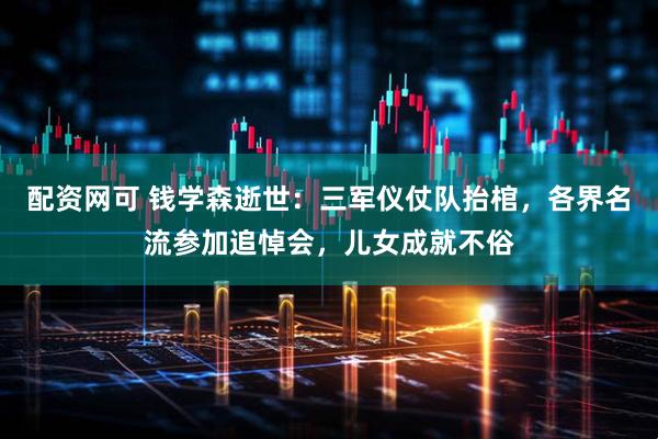 配资网可 钱学森逝世：三军仪仗队抬棺，各界名流参加追悼会，儿女成就不俗