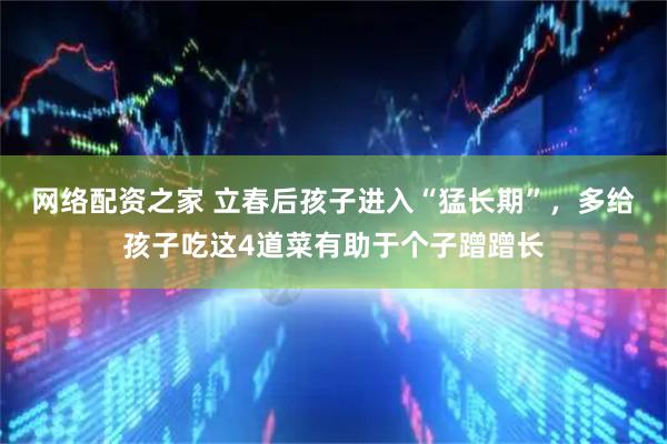 网络配资之家 立春后孩子进入“猛长期”，多给孩子吃这4道菜有助于个子蹭蹭长