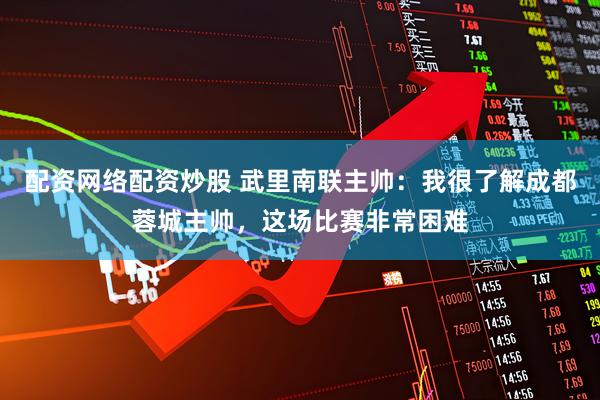 配资网络配资炒股 武里南联主帅：我很了解成都蓉城主帅，这场比赛非常困难