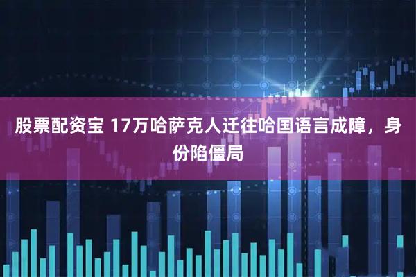 股票配资宝 17万哈萨克人迁往哈国语言成障，身份陷僵局