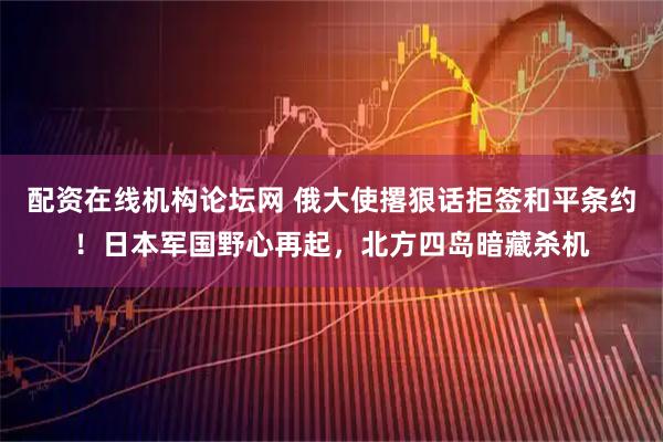 配资在线机构论坛网 俄大使撂狠话拒签和平条约！日本军国野心再起，北方四岛暗藏杀机