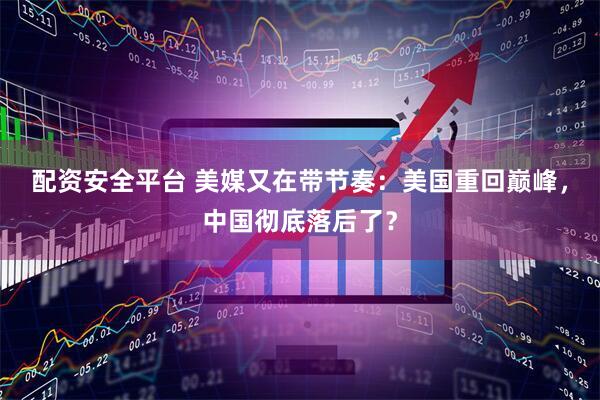 配资安全平台 美媒又在带节奏：美国重回巅峰，中国彻底落后了？