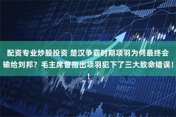 配资专业炒股投资 楚汉争霸时期项羽为何最终会输给刘邦？毛主席曾指出项羽犯下了三大致命错误！