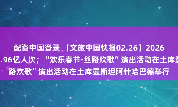 配资中国登录 【文旅中国快报02.26】2026年春节假期国内出游5.96亿人次；“欢乐春节·丝路欢歌”演出活动在土库曼斯坦阿什哈巴德举行