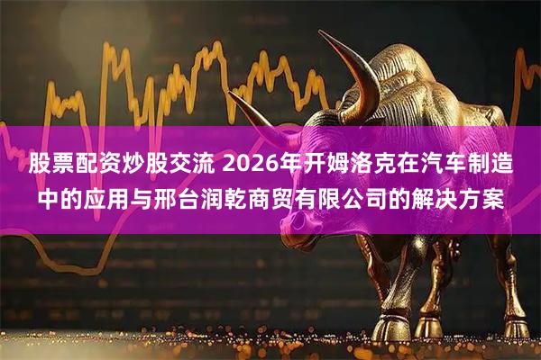 股票配资炒股交流 2026年开姆洛克在汽车制造中的应用与邢台润乾商贸有限公司的解决方案