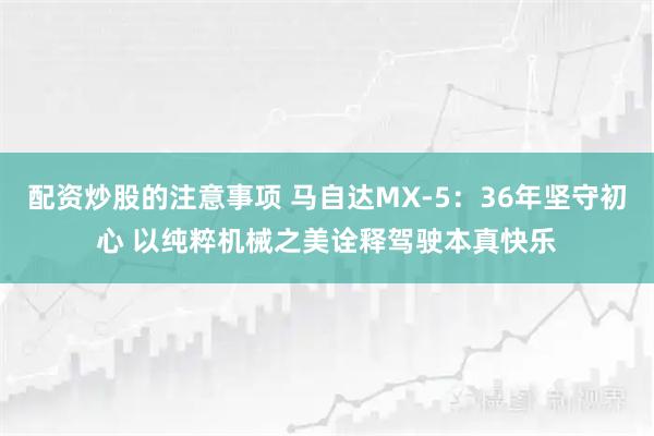配资炒股的注意事项 马自达MX‑5：36年坚守初心 以纯粹机械之美诠释驾驶本真快乐