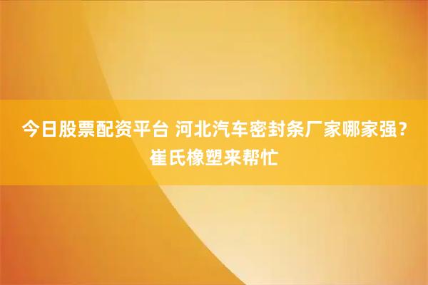 今日股票配资平台 河北汽车密封条厂家哪家强？崔氏橡塑来帮忙