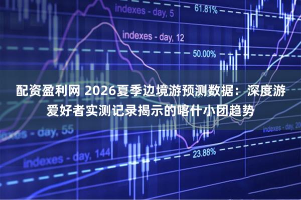 配资盈利网 2026夏季边境游预测数据：深度游爱好者实测记录揭示的喀什小团趋势