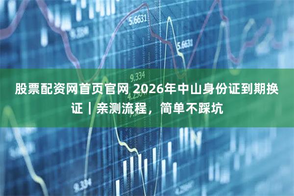 股票配资网首页官网 2026年中山身份证到期换证｜亲测流程，简单不踩坑