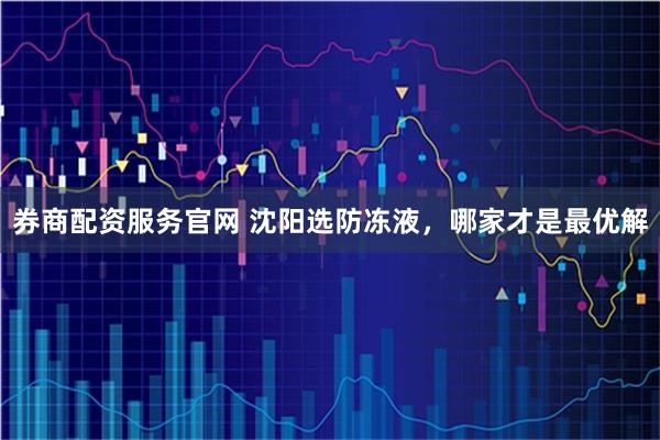 券商配资服务官网 沈阳选防冻液，哪家才是最优解