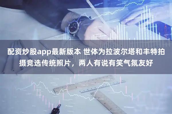 配资炒股app最新版本 世体为拉波尔塔和丰特拍摄竞选传统照片，两人有说有笑气氛友好
