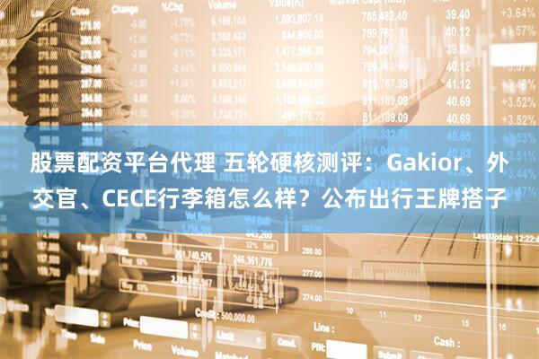 股票配资平台代理 五轮硬核测评：Gakior、外交官、CECE行李箱怎么样？公布出行王牌搭子