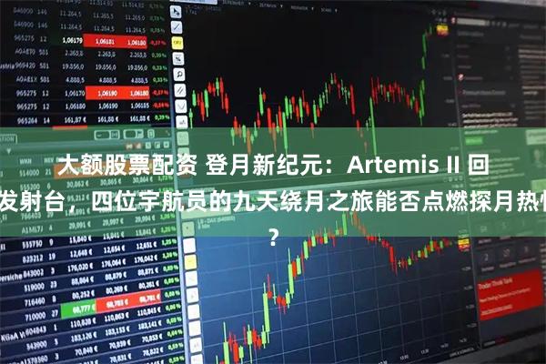 大额股票配资 登月新纪元：Artemis II 回归发射台，四位宇航员的九天绕月之旅能否点燃探月热情？