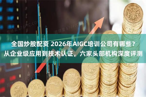 全国炒股配资 2026年AIGC培训公司有哪些？从企业级应用到技术认证，六家头部机构深度评测