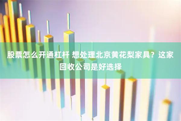 股票怎么开通杠杆 想处理北京黄花梨家具?这家回收公司是好选择