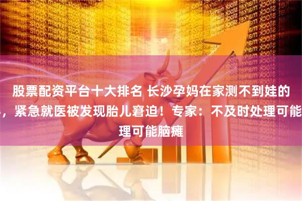 股票配资平台十大排名 长沙孕妈在家测不到娃的胎心，紧急就医被发现胎儿窘迫！专家：不及时处理可能脑瘫