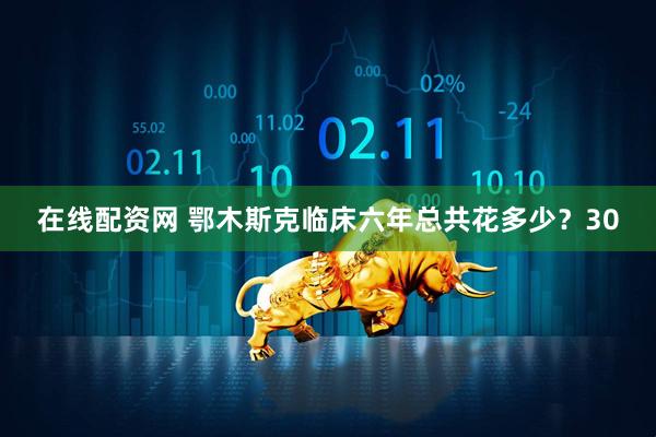 在线配资网 鄂木斯克临床六年总共花多少？30