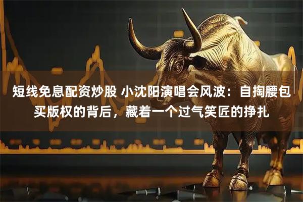 短线免息配资炒股 小沈阳演唱会风波：自掏腰包买版权的背后，藏着一个过气笑匠的挣扎
