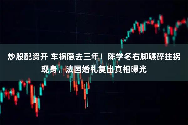 炒股配资开 车祸隐去三年！陈学冬右脚碾碎拄拐现身，法国婚礼复出真相曝光