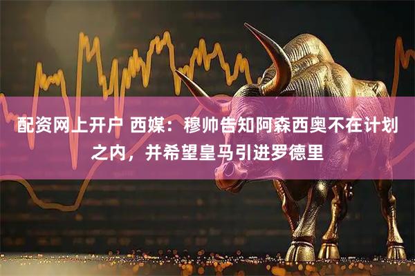配资网上开户 西媒：穆帅告知阿森西奥不在计划之内，并希望皇马引进罗德里