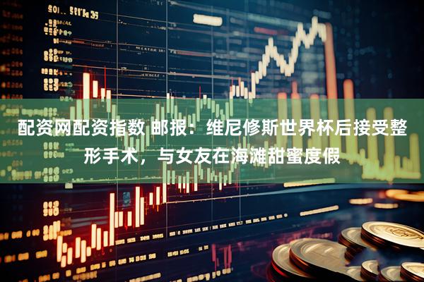 配资网配资指数 邮报:维尼修斯世界杯后接受整形手术,与女友在海滩甜蜜度假