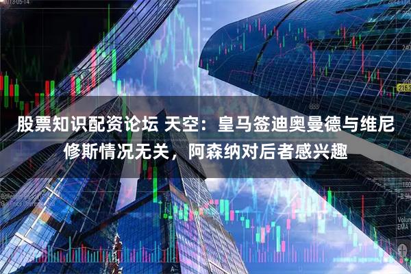 股票知识配资论坛 天空：皇马签迪奥曼德与维尼修斯情况无关，阿森纳对后者感兴趣